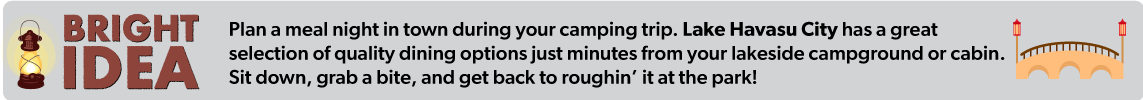 Plan a meal night in town during your camping trip. Lake Havasu City has a great selection  of quality dining options just minutes from your lakeside campground or cabin. Sit down,  grab a bite, and get back to roughin’ it at the park!