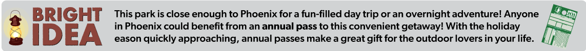 This park is close enough to Phoenix for a fun-filled day trip or an overnight adventure! Anyone in Phoenix could benefit from an annual pass to this convenient getaway! With the holiday  eason quickly approaching, annual passes make a great gift for the outdoor lovers in your life. 