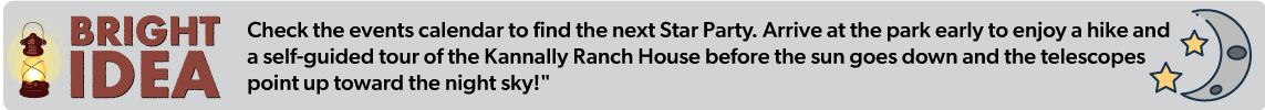 Check the events calendar to find the next Star Party. Arrive at the park early to enjoy a hike and  a self-guided tour of the Kannally Ranch House before the sun goes down and the telescopes  point up toward the night sky!